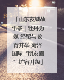山东友城故事多｜牡丹为媒 经贸与教育并举 菏泽国际“朋友圈”扩容升级