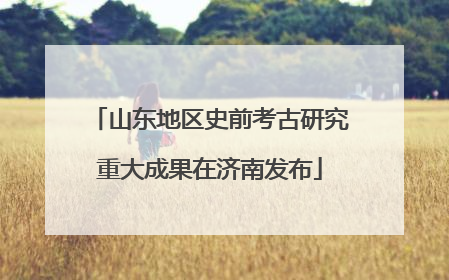 山东地区史前考古研究重大成果在济南发布