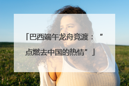 巴西端午龙舟竞渡：“点燃去中国的热情”