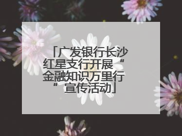 广发银行长沙红星支行开展“金融知识万里行”宣传活动