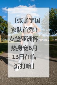 张子宇国家队首秀！女篮亚洲杯热身赛6月13日在临沂打响