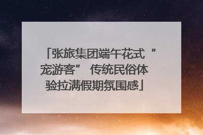 张旅集团端午花式“宠游客” 传统民俗体验拉满假期氛围感