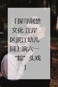探寻荆楚文化 江岸区滨江幼儿园上演六一“粽”头戏