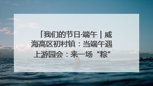 我们的节日·端午｜威海高区初村镇：当端午遇上游园会：来一场“粽”享欢乐的趣味冒险！