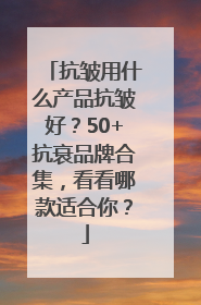 抗皱用什么产品抗皱好？50+抗衰品牌合集，看看哪款适合你？