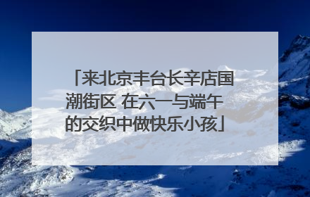 来北京丰台长辛店国潮街区 在六一与端午的交织中做快乐小孩