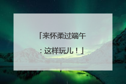 来怀柔过端午：这样玩儿！