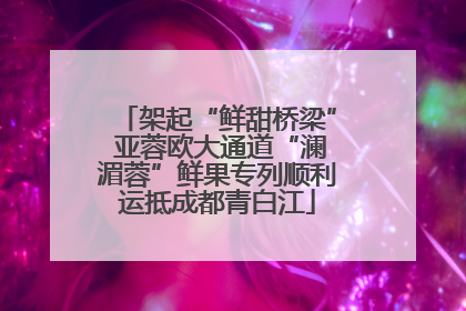 架起“鲜甜桥梁” 亚蓉欧大通道“澜湄蓉”鲜果专列顺利运抵成都青白江