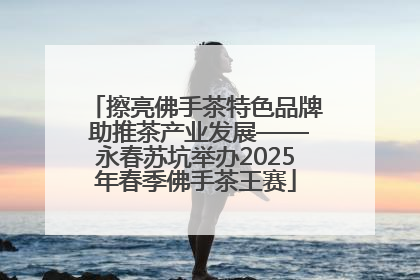 擦亮佛手茶特色品牌 助推茶产业发展——永春苏坑举办2025年春季佛手茶王赛