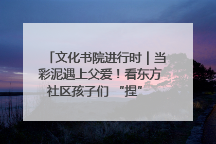 文化书院进行时｜当彩泥遇上父爱！看东方社区孩子们 “捏” 出心目中的爸爸