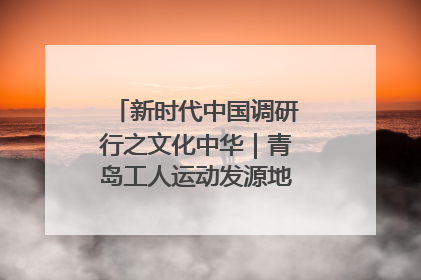 新时代中国调研行之文化中华｜青岛工人运动发源地红色文化浸人心