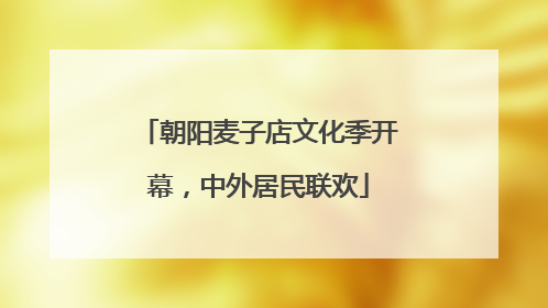 朝阳麦子店文化季开幕，中外居民联欢