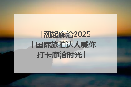 潮起廊洽2025丨国际旅拍达人喊你打卡廊洽时光