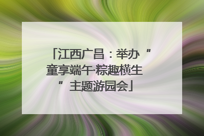 江西广昌：举办“童享端午·粽趣横生”主题游园会