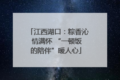 江西湖口：粽香沁 情满怀 “一顿饭的陪伴”暖人心
