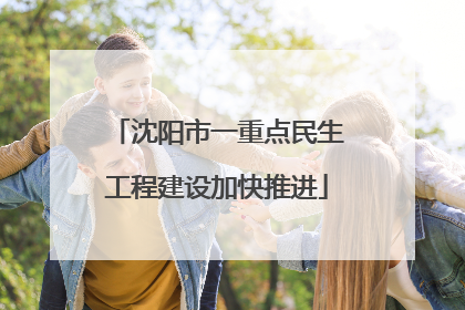 沈阳市一重点民生工程建设加快推进