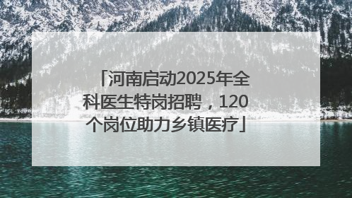 河南启动2025年全科医生特岗招聘，120个岗位助力乡镇医疗