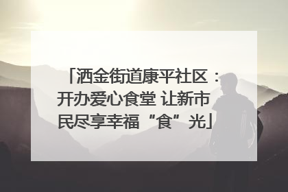 洒金街道康平社区：开办爱心食堂 让新市民尽享幸福“食”光