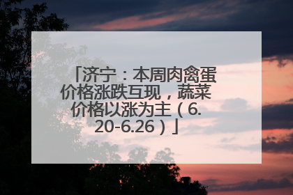 济宁：本周肉禽蛋价格涨跌互现，蔬菜价格以涨为主（6.20-6.26）