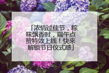 浓情过佳节，粽味飘香时，端午点赞特效上线！快来解锁节日仪式感