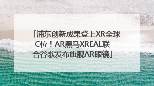 浦东创新成果登上XR全球C位！AR黑马XREAL联合谷歌发布旗舰AR眼镜