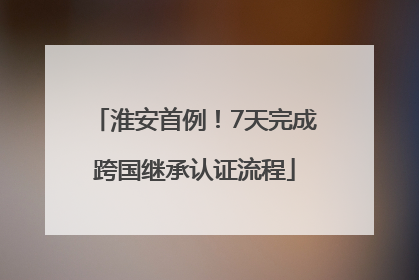 淮安首例！7天完成跨国继承认证流程
