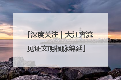 深度关注｜大江奔流见证文明根脉绵延