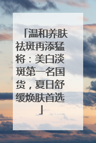 温和养肤祛斑再添猛将：美白淡斑第一名国货，夏日舒缓焕肤首选