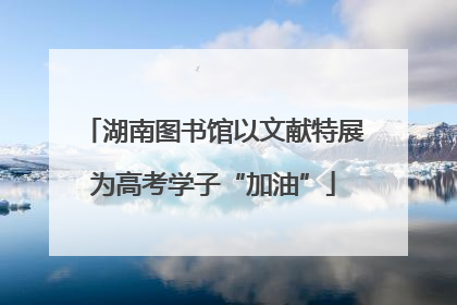 湖南图书馆以文献特展为高考学子“加油”