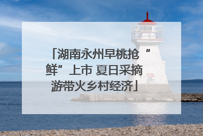 湖南永州早桃抢“鲜”上市 夏日采摘游带火乡村经济