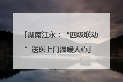 湖南江永：“四级联动”送医上门温暖人心