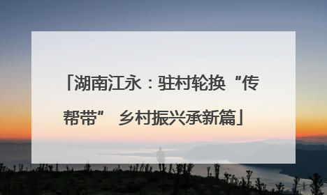 湖南江永：驻村轮换“传帮带” 乡村振兴承新篇