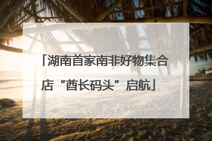 湖南首家南非好物集合店“酋长码头”启航