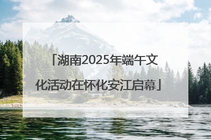 湖南2025年端午文化活动在怀化安江启幕