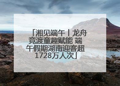 湘见端午丨龙舟竞渡童趣赋能 端午假期湖南迎客超1728万人次