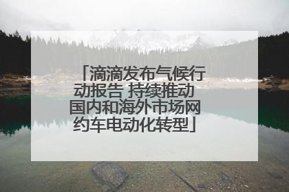 滴滴发布气候行动报告 持续推动国内和海外市场网约车电动化转型