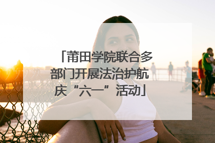 莆田学院联合多部门开展法治护航庆“六一”活动