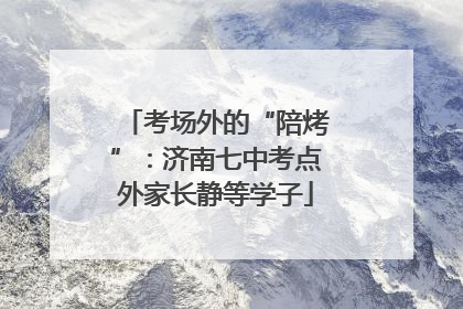 考场外的“陪烤”：济南七中考点外家长静等学子