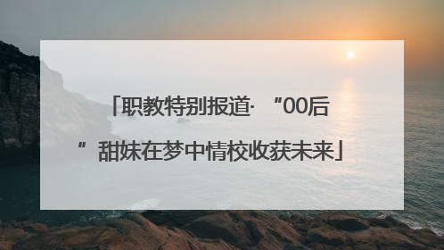 职教特别报道· “00后”甜妹在梦中情校收获未来