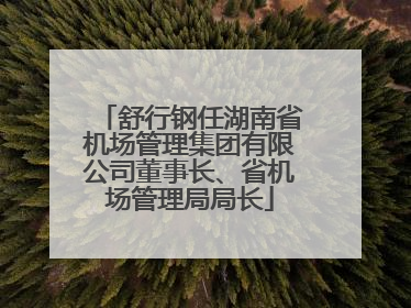 舒行钢任湖南省机场管理集团有限公司董事长、省机场管理局局长