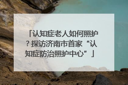 认知症老人如何照护？探访济南市首家“认知症防治照护中心”