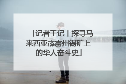 记者手记丨探寻马来西亚霹雳州锡矿上的华人奋斗史
