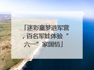 迷彩童梦进军营，百名军娃体验“六一”家国情