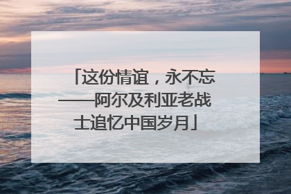 这份情谊，永不忘——阿尔及利亚老战士追忆中国岁月