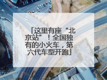 这里有座“北京站”！全国独有的小火车，第六代车型开跑