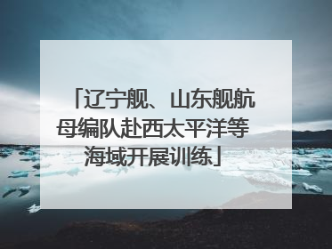 辽宁舰、山东舰航母编队赴西太平洋等海域开展训练