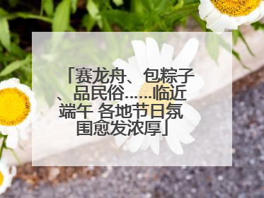 赛龙舟、包粽子、品民俗……临近端午 各地节日氛围愈发浓厚