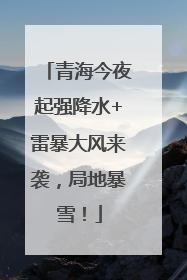 青海今夜起强降水+雷暴大风来袭，局地暴雪！