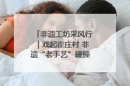非遗工坊采风行｜戏起霍庄村 非遗“老手艺”碰撞消费“新活力”