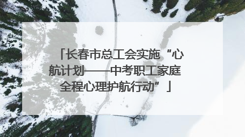 长春市总工会实施“心航计划——中考职工家庭全程心理护航行动”